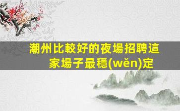潮州比較好的夜場招聘這家場子最穩(wěn)定