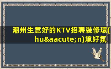 潮州生意好的KTV招聘裝修環(huán)境好氛圍和諧消費(fèi)平民