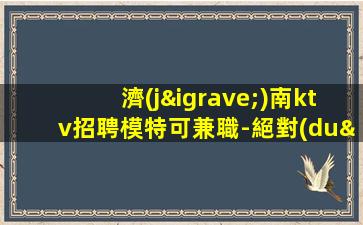 濟(jì)南ktv招聘模特可兼職-絕對(duì)不會(huì)白跑一趟