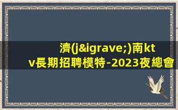 濟(jì)南ktv長期招聘模特-2023夜總會(huì)招聘信息