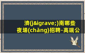 濟(jì)南哪些夜場(chǎng)招聘-高端公寓住宿