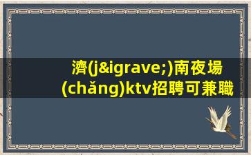 濟(jì)南夜場(chǎng)ktv招聘可兼職生意巨好-不壓不扣有保障高薪