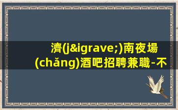 濟(jì)南夜場(chǎng)酒吧招聘兼職-不收任何費(fèi)用