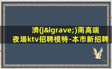 濟(jì)南高端夜場ktv招聘模特-本市新招聘信息