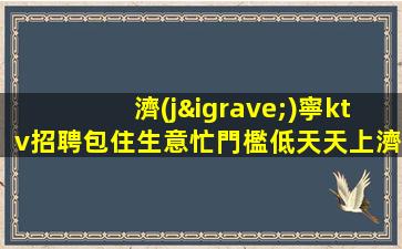 濟(jì)寧ktv招聘包住生意忙門檻低天天上濟(jì)寧