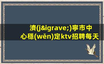 濟(jì)寧市中心穩(wěn)定ktv招聘每天缺人穩(wěn)定上班親帶濟(jì)寧