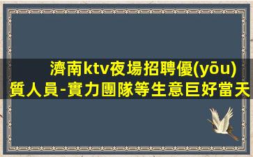 濟南ktv夜場招聘優(yōu)質人員-實力團隊等生意巨好當天結