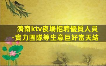 濟南ktv夜場招聘優質人員-實力團隊等生意巨好當天結