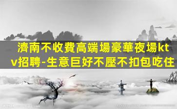 濟南不收費高端場豪華夜場ktv招聘-生意巨好不壓不扣包吃住