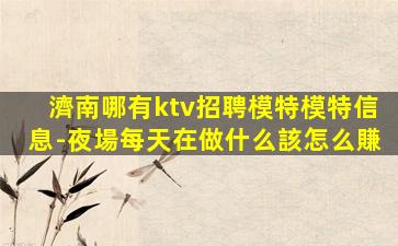 濟南哪有ktv招聘模特模特信息-夜場每天在做什么該怎么賺