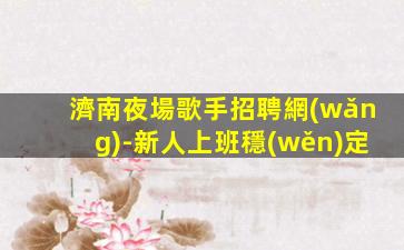 濟南夜場歌手招聘網(wǎng)-新人上班穩(wěn)定