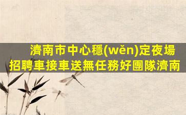 濟南市中心穩(wěn)定夜場招聘車接車送無任務好團隊濟南