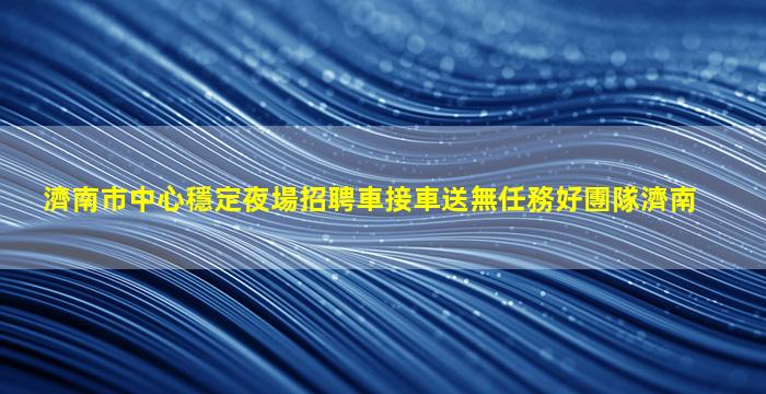 濟南市中心穩定夜場招聘車接車送無任務好團隊濟南