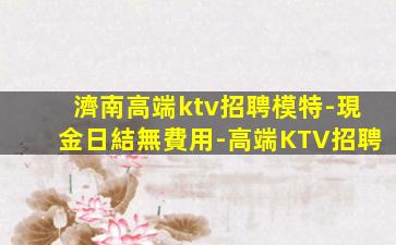 濟南高端ktv招聘模特-現金日結無費用-高端KTV招聘