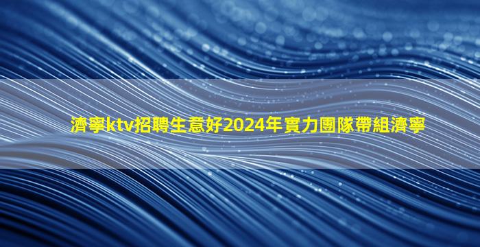濟寧ktv招聘生意好2024年實力團隊帶組濟寧
