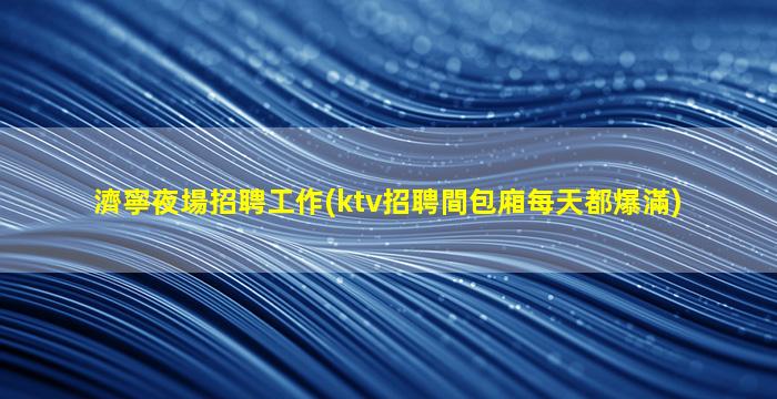 濟寧夜場招聘工作(ktv招聘間包廂每天都爆滿)