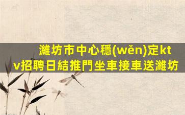 濰坊市中心穩(wěn)定ktv招聘日結推門坐車接車送濰坊
