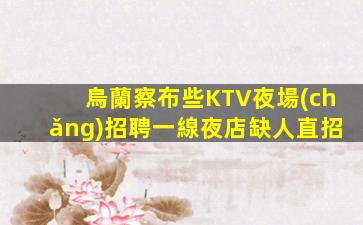 烏蘭察布些KTV夜場(chǎng)招聘一線夜店缺人直招