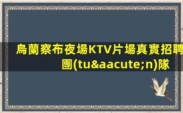 烏蘭察布夜場KTV片場真實招聘團(tuán)隊非常缺人哦