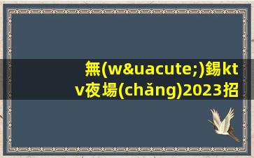 無(wú)錫ktv夜場(chǎng)2023招聘信息-高薪努力就行