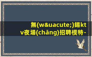 無(wú)錫ktv夜場(chǎng)招聘模特-大量高端客戶(hù)