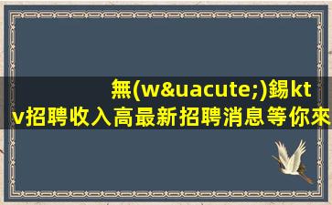 無(wú)錫ktv招聘收入高最新招聘消息等你來(lái)賺無(wú)錫