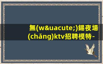 無(wú)錫夜場(chǎng)ktv招聘模特-生意火爆