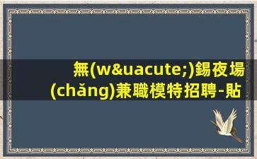 無(wú)錫夜場(chǎng)兼職模特招聘-貼心帶新人