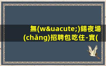 無(wú)錫夜場(chǎng)招聘包吃住-實(shí)力帶隊(duì)上班
