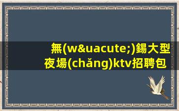 無(wú)錫大型夜場(chǎng)ktv招聘包吃住-素場(chǎng)賺輕松