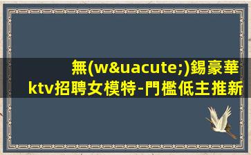 無(wú)錫豪華ktv招聘女模特-門檻低主推新人