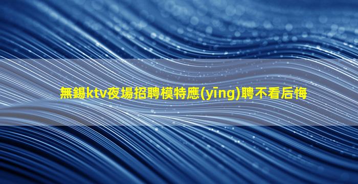 無錫ktv夜場招聘模特應(yīng)聘不看后悔