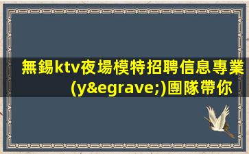 無錫ktv夜場模特招聘信息專業(yè)團隊帶你