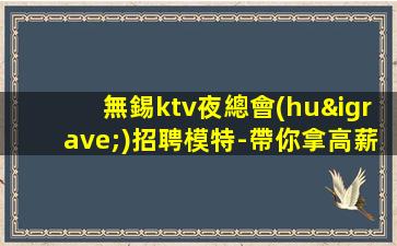 無錫ktv夜總會(huì)招聘模特-帶你拿高薪的團(tuán)隊(duì)