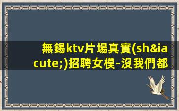無錫ktv片場真實(shí)招聘女模-沒我們都啥也不是