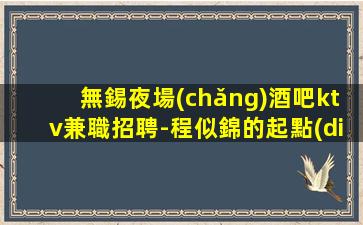 無錫夜場(chǎng)酒吧ktv兼職招聘-程似錦的起點(diǎn)