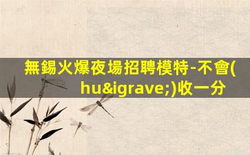 無錫火爆夜場招聘模特-不會(huì)收一分