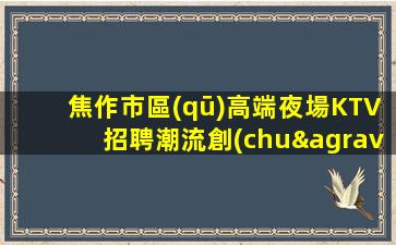 焦作市區(qū)高端夜場KTV招聘潮流創(chuàng)領者門店