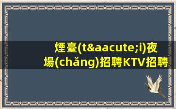 煙臺(tái)夜場(chǎng)招聘KTV招聘每天好上班