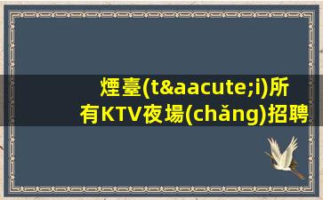 煙臺(tái)所有KTV夜場(chǎng)招聘信息高回報(bào)高收入