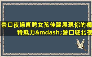 營口夜場直聘女孩佳麗展現你的獨特魅力—營口城北夜場近期招聘包住場招聘兼職=群策給力