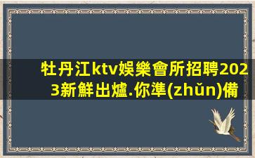 牡丹江ktv娛樂會所招聘2023新鮮出爐.你準(zhǔn)備好加入了嗎？