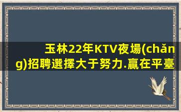 玉林22年KTV夜場(chǎng)招聘選擇大于努力.贏在平臺(tái)成就自己
