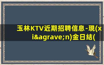 玉林KTV近期招聘信息-現(xiàn)金日結(jié)無費用