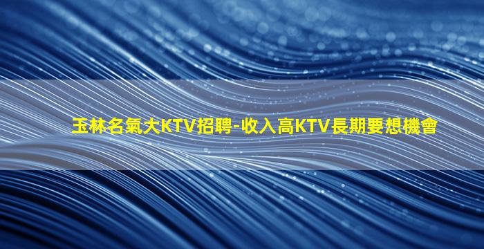 玉林名氣大KTV招聘-收入高KTV長期要想機會
