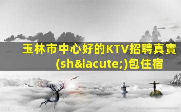 玉林市中心好的KTV招聘真實(shí)包住宿