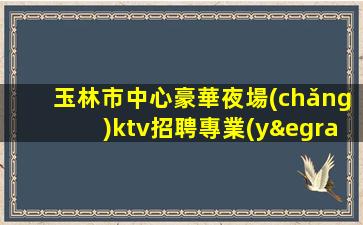 玉林市中心豪華夜場(chǎng)ktv招聘專業(yè)團(tuán)隊(duì)帶你