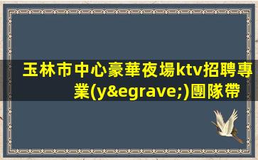 玉林市中心豪華夜場ktv招聘專業(yè)團隊帶你