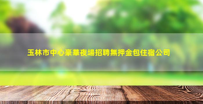 玉林市中心豪華夜場招聘無押金包住宿公司