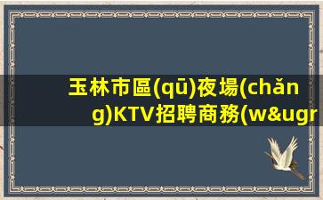 玉林市區(qū)夜場(chǎng)KTV招聘商務(wù)每天爆滿無任務(wù)